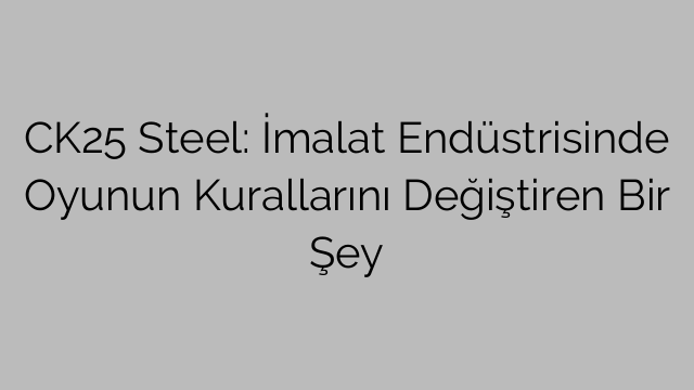 CK25 Steel: İmalat Endüstrisinde Oyunun Kurallarını Değiştiren Bir Şey